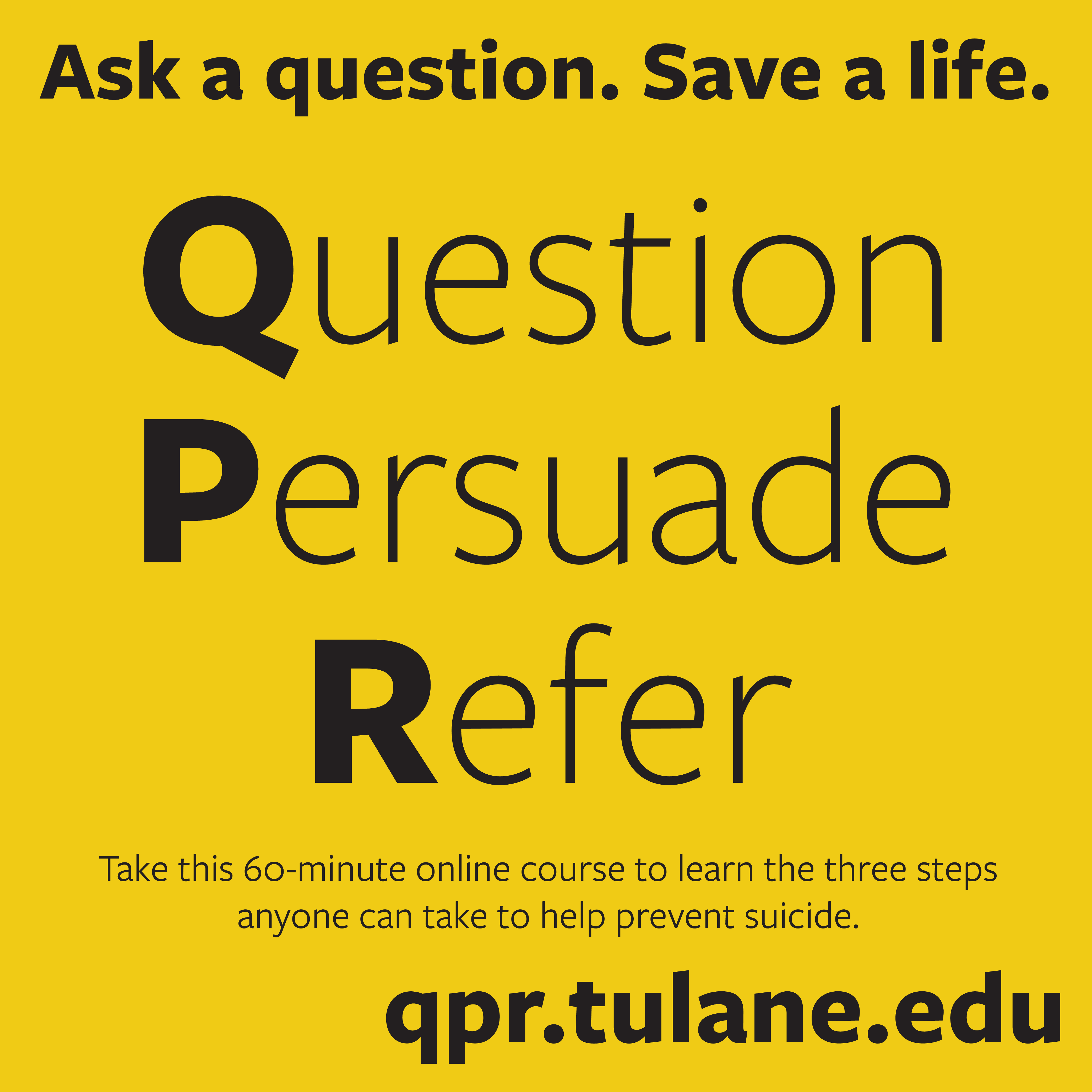 Black text on a yellow background: Ask a question. Save a life. Question, Persuade, Refer. Take this 60-minute online course to learn the three steps anyone can take to help prevent suicide. qpr.tulane.edu